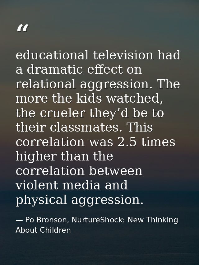 educational television had a dramatic effect on relational aggression. The more the kids watched, the crueler they’d be  — Po Bronson, NurtureShock: New Thinking About Children