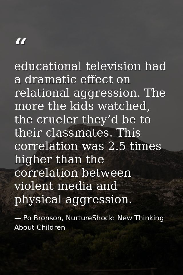 educational television had a dramatic effect on relational aggression. The more the kids watched, the crueler they’d be  — Po Bronson, NurtureShock: New Thinking About Children