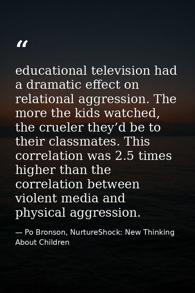 educational television had a dramatic effect on relational aggression. The more the kids watched, the crueler they’d be  — Po Bronson, NurtureShock: New Thinking About Children