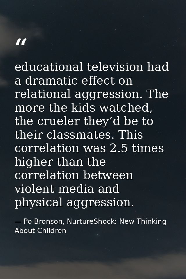 educational television had a dramatic effect on relational aggression. The more the kids watched, the crueler they’d be  — Po Bronson, NurtureShock: New Thinking About Children