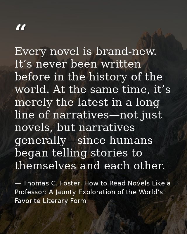 Every novel is brand-new. It’s never been written before in the history of the world. At the same time, it’s merely the  — Thomas C. Foster, How to Read Novels Like a Professor: A Jaunty Exploration of the World’s Favorite Literary Form