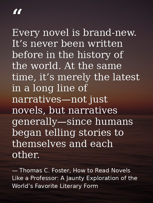 Every novel is brand-new. It’s never been written before in the history of the world. At the same time, it’s merely the  — Thomas C. Foster, How to Read Novels Like a Professor: A Jaunty Exploration of the World’s Favorite Literary Form