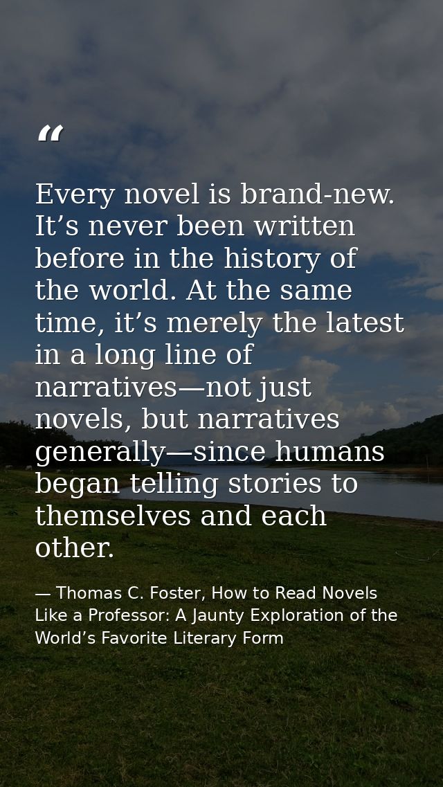 Every novel is brand-new. It’s never been written before in the history of the world. At the same time, it’s merely the  — Thomas C. Foster, How to Read Novels Like a Professor: A Jaunty Exploration of the World’s Favorite Literary Form