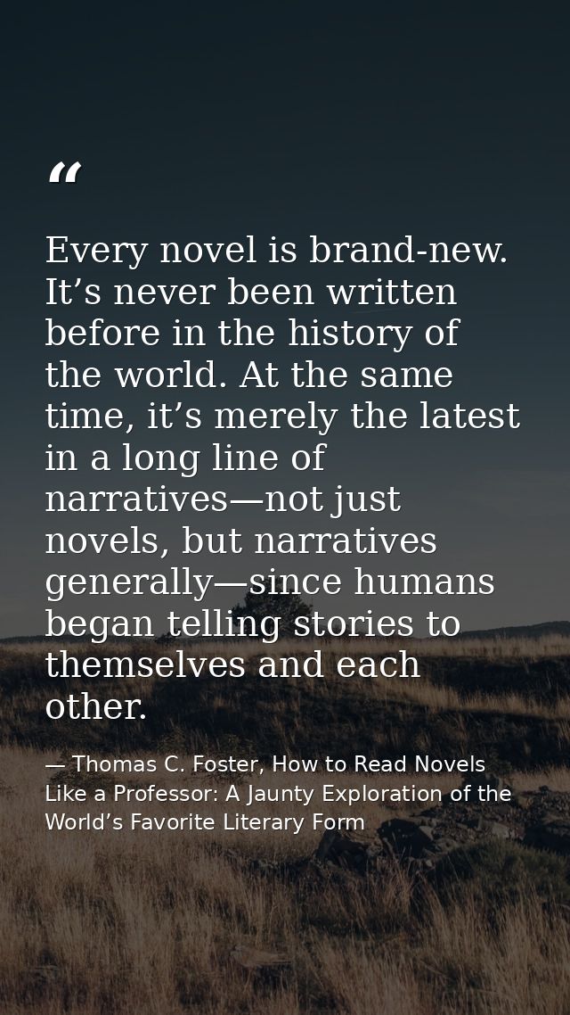 Every novel is brand-new. It’s never been written before in the history of the world. At the same time, it’s merely the  — Thomas C. Foster, How to Read Novels Like a Professor: A Jaunty Exploration of the World’s Favorite Literary Form