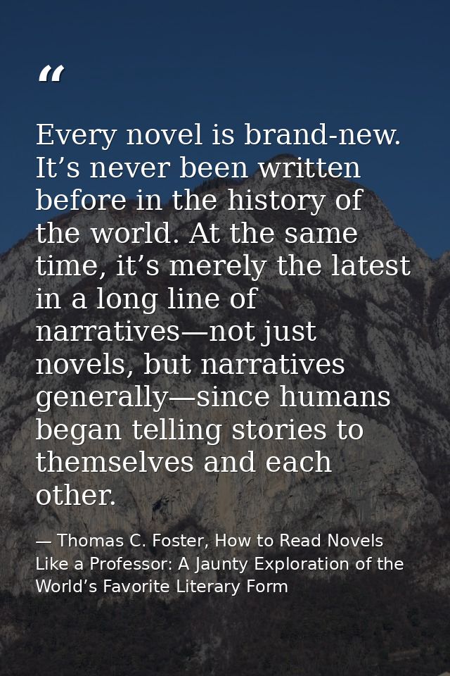 Every novel is brand-new. It’s never been written before in the history of the world. At the same time, it’s merely the  — Thomas C. Foster, How to Read Novels Like a Professor: A Jaunty Exploration of the World’s Favorite Literary Form