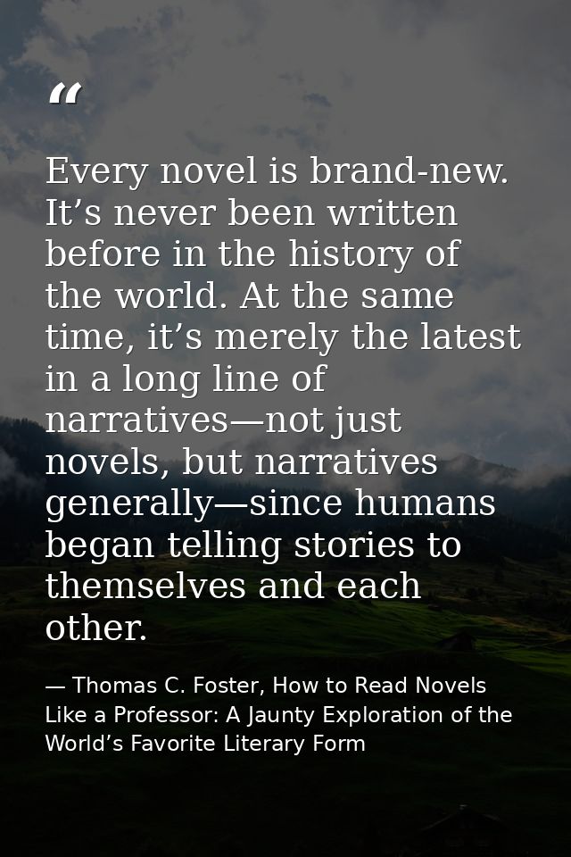 Every novel is brand-new. It’s never been written before in the history of the world. At the same time, it’s merely the  — Thomas C. Foster, How to Read Novels Like a Professor: A Jaunty Exploration of the World’s Favorite Literary Form