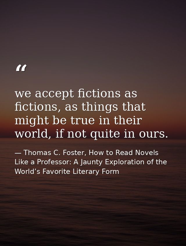 we accept fictions as fictions, as things that might be true in their world, if not quite in ours. — Thomas C. Foster, How to Read Novels Like a Professor: A Jaunty Exploration of the World’s Favorite Literary Form