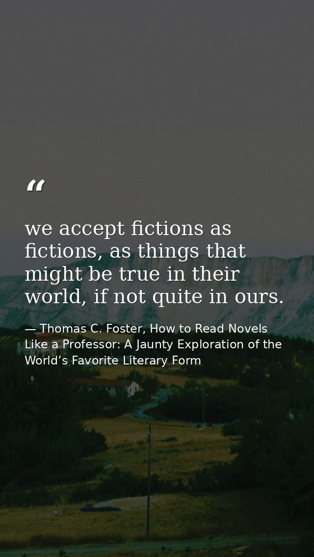 we accept fictions as fictions, as things that might be true in their world, if not quite in ours. — Thomas C. Foster, How to Read Novels Like a Professor: A Jaunty Exploration of the World’s Favorite Literary Form