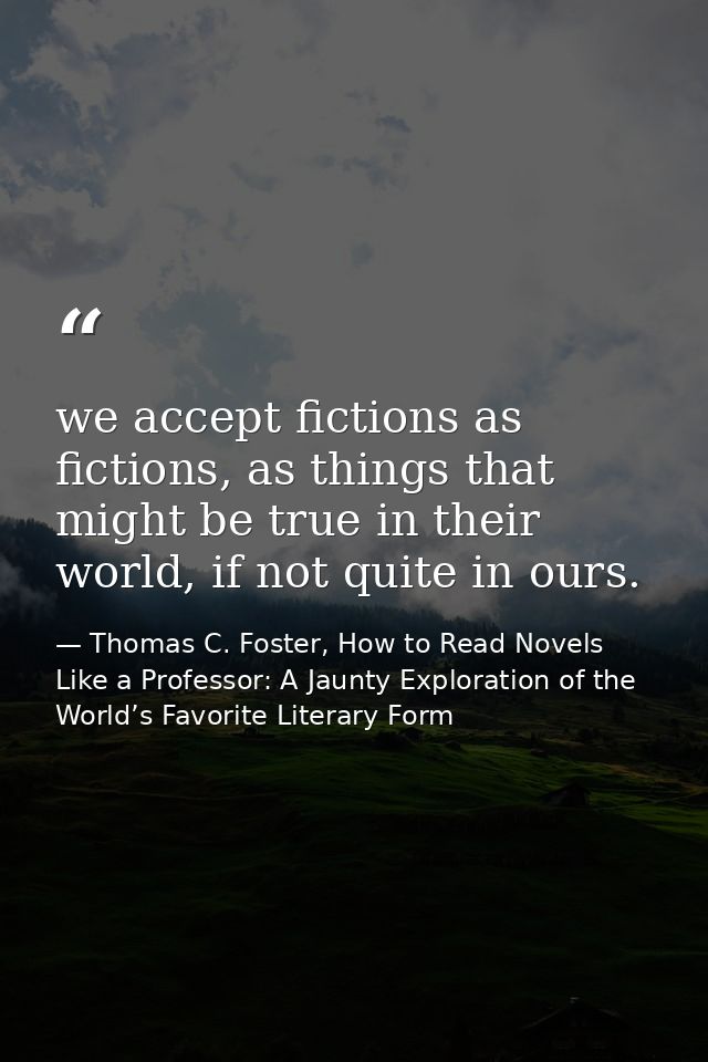 we accept fictions as fictions, as things that might be true in their world, if not quite in ours. — Thomas C. Foster, How to Read Novels Like a Professor: A Jaunty Exploration of the World’s Favorite Literary Form