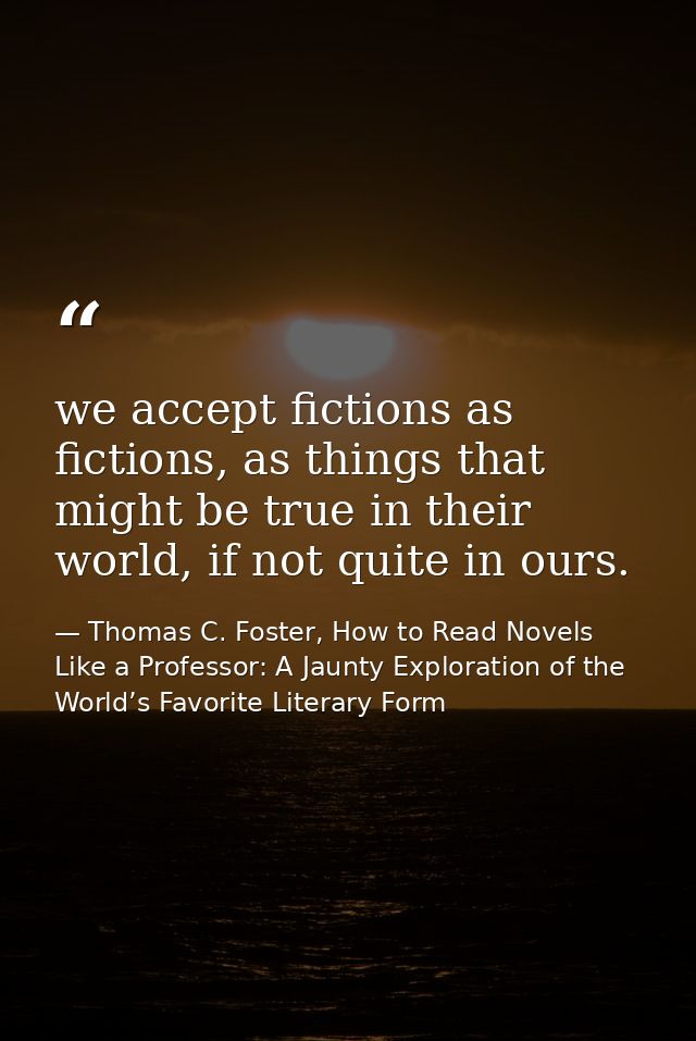 we accept fictions as fictions, as things that might be true in their world, if not quite in ours. — Thomas C. Foster, How to Read Novels Like a Professor: A Jaunty Exploration of the World’s Favorite Literary Form