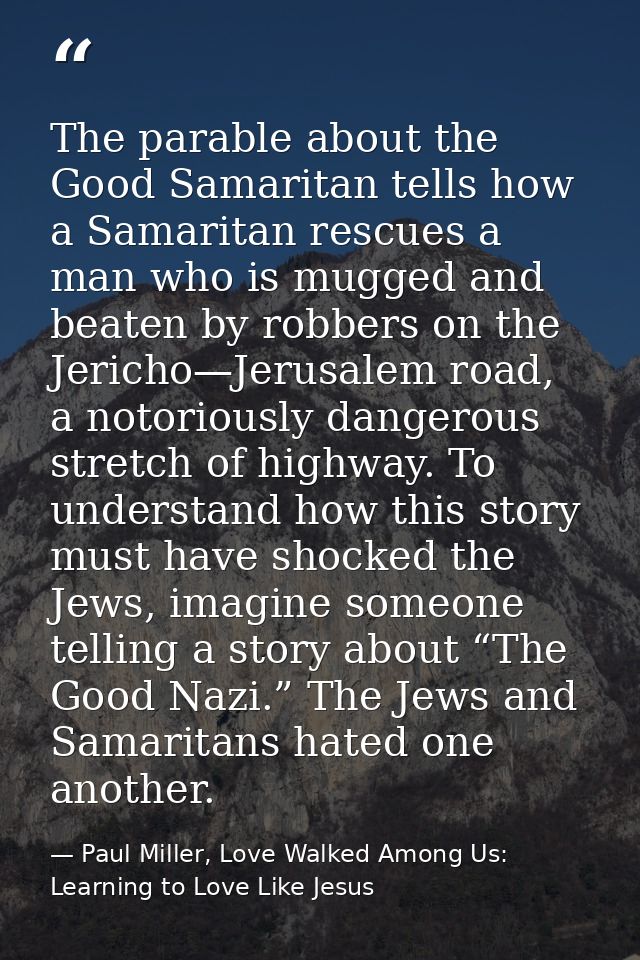 The parable about the Good Samaritan tells how a Samaritan rescues a man who is mugged and beaten by robbers on the Jeri — Paul Miller, Love Walked Among Us: Learning to Love Like Jesus