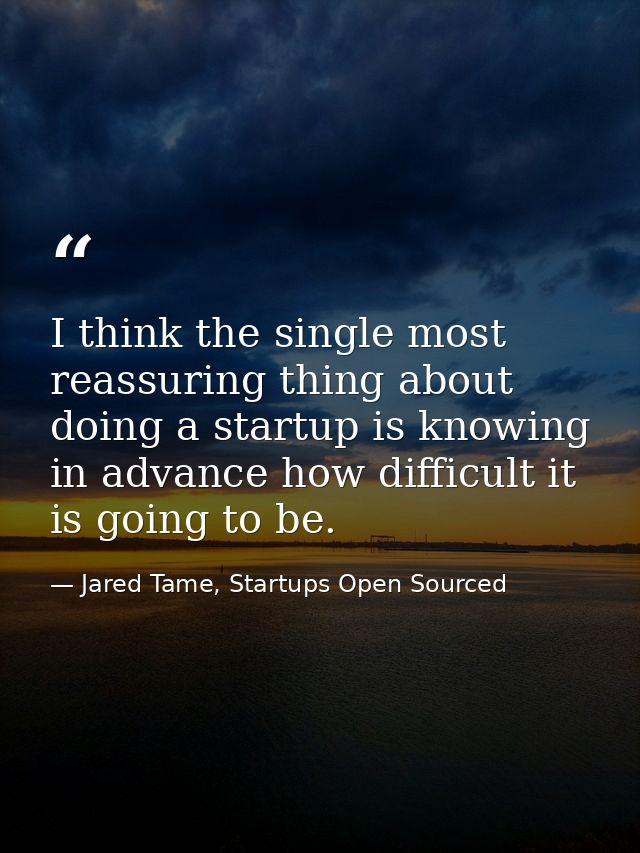 I think the single most reassuring thing about doing a startup is knowing in advance how difficult it is going to be. — Jared Tame, Startups Open Sourced
