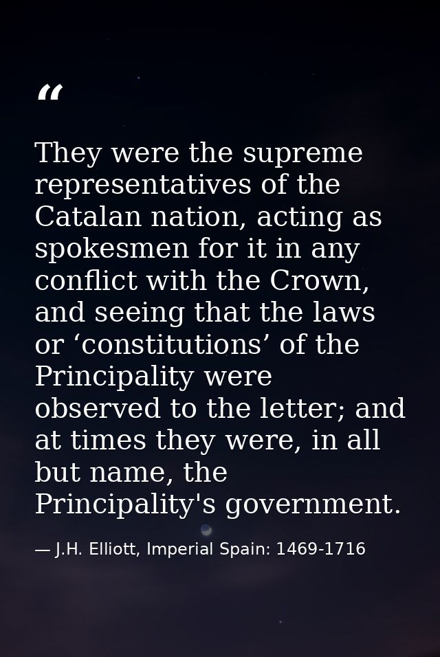 They were the supreme representatives of the Catalan nation, acting as spokesmen for it in any conflict with the Crown,  — J.H. Elliott, Imperial Spain: 1469-1716