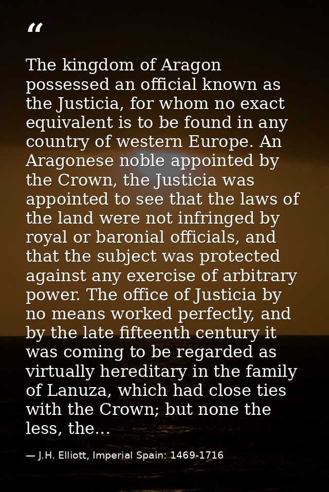 The kingdom of Aragon possessed an official known as the Justicia, for whom no exact equivalent is to be found in any co — J.H. Elliott, Imperial Spain: 1469-1716