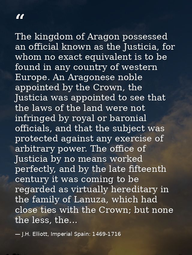 The kingdom of Aragon possessed an official known as the Justicia, for whom no exact equivalent is to be found in any co — J.H. Elliott, Imperial Spain: 1469-1716