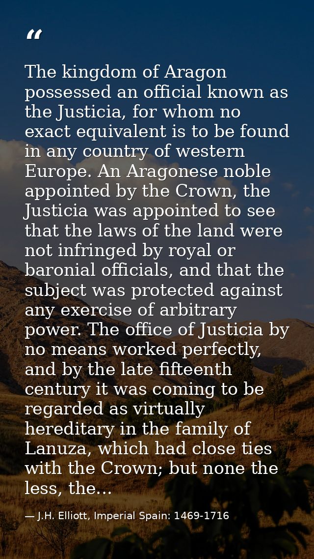 The kingdom of Aragon possessed an official known as the Justicia, for whom no exact equivalent is to be found in any co — J.H. Elliott, Imperial Spain: 1469-1716