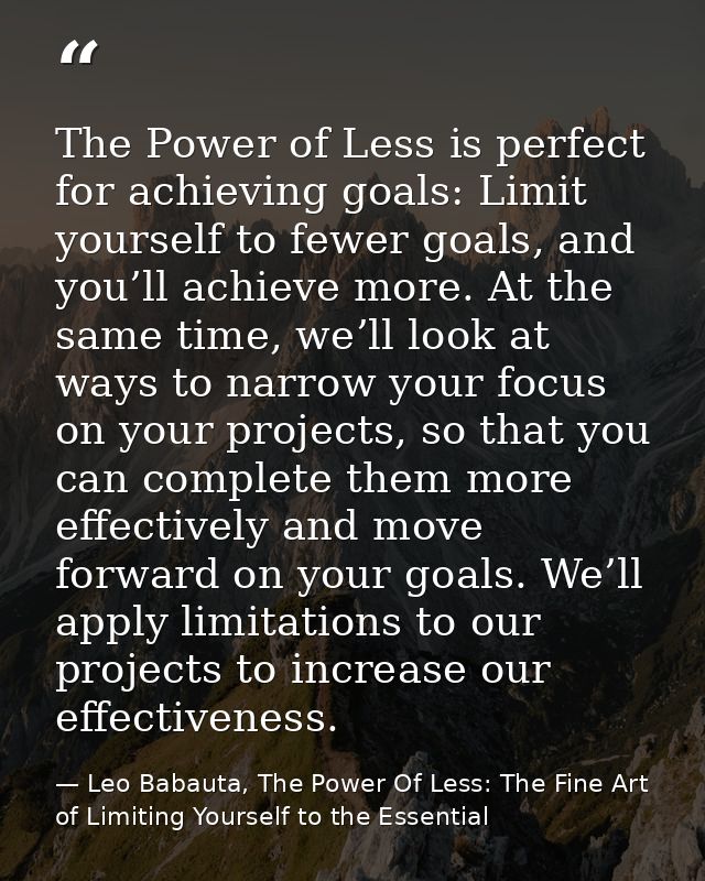 The Power of Less is perfect for achieving goals: Limit yourself to fewer goals, and you’ll achieve more. At the same ti — Leo Babauta, The Power Of Less: The Fine Art of Limiting Yourself to the Essential