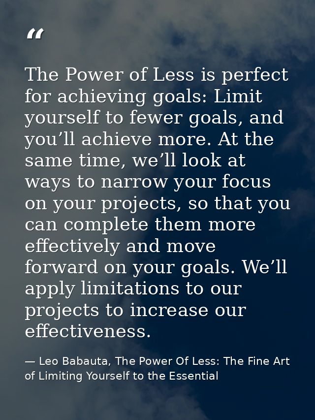 The Power of Less is perfect for achieving goals: Limit yourself to fewer goals, and you’ll achieve more. At the same ti — Leo Babauta, The Power Of Less: The Fine Art of Limiting Yourself to the Essential