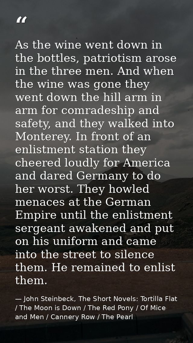 As the wine went down in the bottles, patriotism arose in the three men. And when the wine was gone they went down the h — John Steinbeck, The Short Novels: Tortilla Flat / The Moon is Down / The Red Pony / Of Mice and Men / Cannery Row / The Pearl