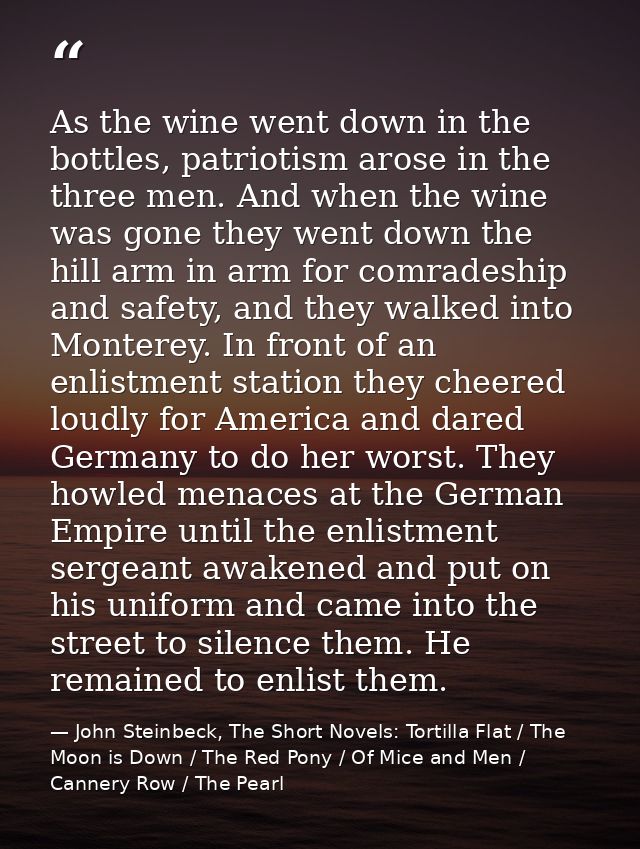 As the wine went down in the bottles, patriotism arose in the three men. And when the wine was gone they went down the h — John Steinbeck, The Short Novels: Tortilla Flat / The Moon is Down / The Red Pony / Of Mice and Men / Cannery Row / The Pearl