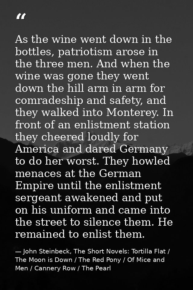 As the wine went down in the bottles, patriotism arose in the three men. And when the wine was gone they went down the h — John Steinbeck, The Short Novels: Tortilla Flat / The Moon is Down / The Red Pony / Of Mice and Men / Cannery Row / The Pearl