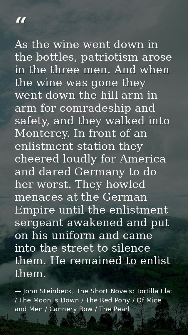 As the wine went down in the bottles, patriotism arose in the three men. And when the wine was gone they went down the h — John Steinbeck, The Short Novels: Tortilla Flat / The Moon is Down / The Red Pony / Of Mice and Men / Cannery Row / The Pearl