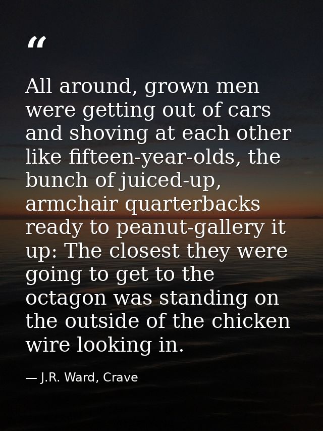 All around, grown men were getting out of cars and shoving at each other like fifteen-year-olds, the bunch of juiced-up, — J.R. Ward, Crave