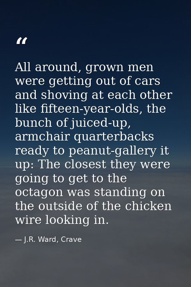 All around, grown men were getting out of cars and shoving at each other like fifteen-year-olds, the bunch of juiced-up, — J.R. Ward, Crave