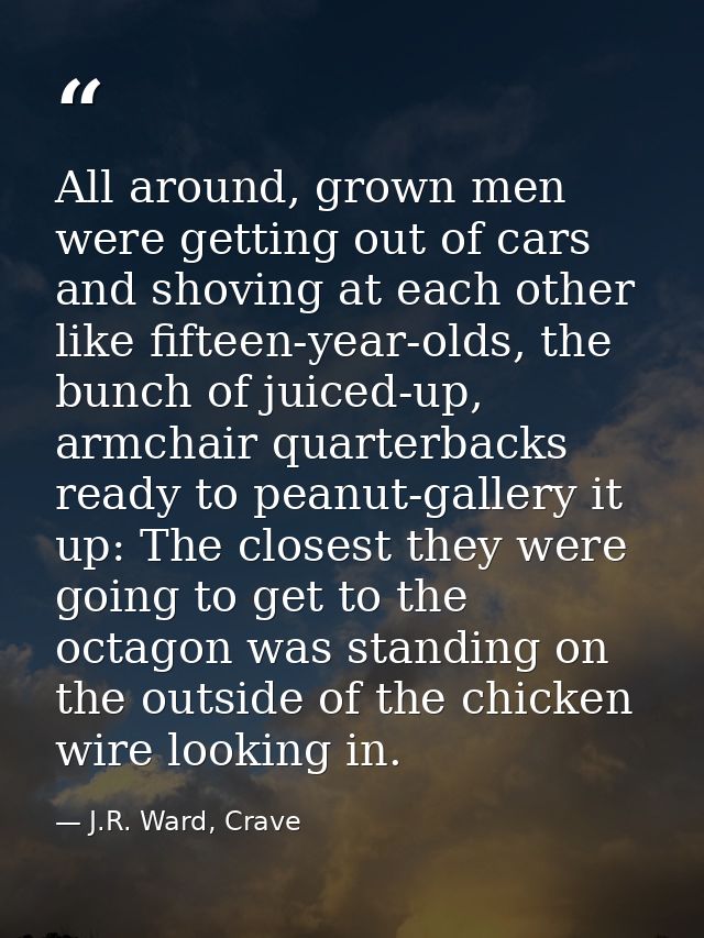 All around, grown men were getting out of cars and shoving at each other like fifteen-year-olds, the bunch of juiced-up, — J.R. Ward, Crave