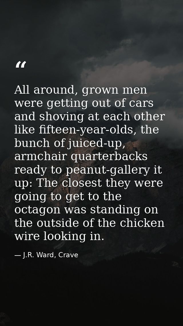 All around, grown men were getting out of cars and shoving at each other like fifteen-year-olds, the bunch of juiced-up, — J.R. Ward, Crave