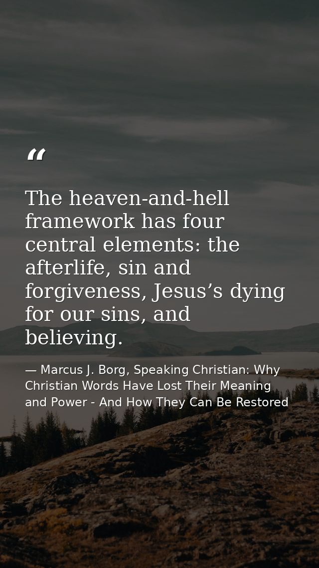 The heaven-and-hell framework has four central elements: the afterlife, sin and forgiveness, Jesus’s dying for our sins, — Marcus J. Borg, Speaking Christian: Why Christian Words Have Lost Their Meaning and Power - And How They Can Be Restored