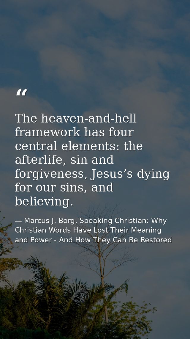 The heaven-and-hell framework has four central elements: the afterlife, sin and forgiveness, Jesus’s dying for our sins, — Marcus J. Borg, Speaking Christian: Why Christian Words Have Lost Their Meaning and Power - And How They Can Be Restored