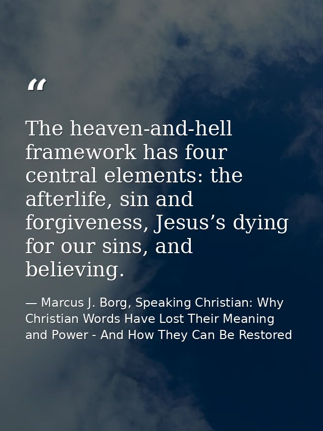The heaven-and-hell framework has four central elements: the afterlife, sin and forgiveness, Jesus’s dying for our sins, — Marcus J. Borg, Speaking Christian: Why Christian Words Have Lost Their Meaning and Power - And How They Can Be Restored
