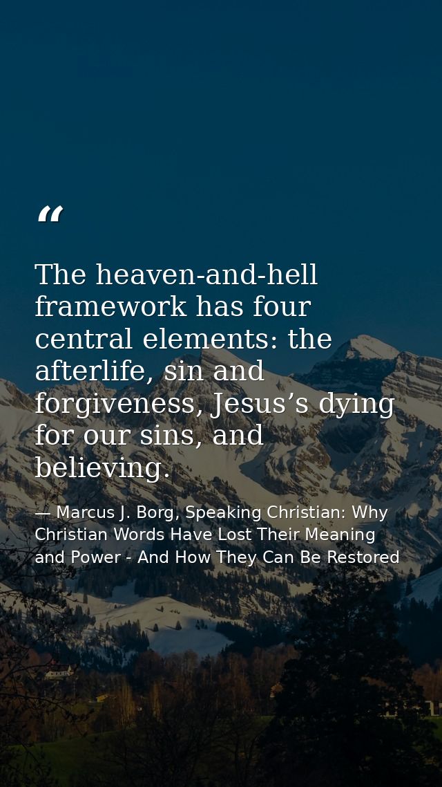 The heaven-and-hell framework has four central elements: the afterlife, sin and forgiveness, Jesus’s dying for our sins, — Marcus J. Borg, Speaking Christian: Why Christian Words Have Lost Their Meaning and Power - And How They Can Be Restored