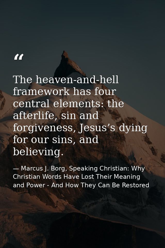 The heaven-and-hell framework has four central elements: the afterlife, sin and forgiveness, Jesus’s dying for our sins, — Marcus J. Borg, Speaking Christian: Why Christian Words Have Lost Their Meaning and Power - And How They Can Be Restored