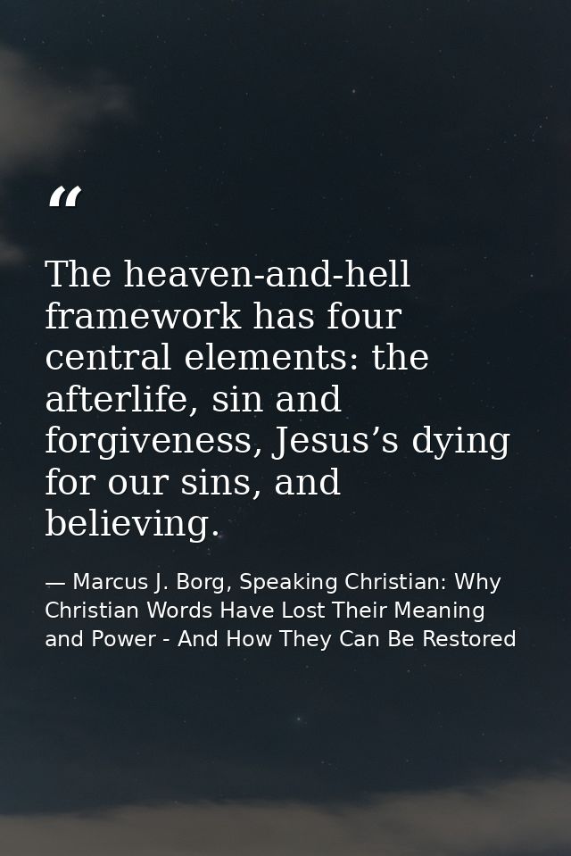 The heaven-and-hell framework has four central elements: the afterlife, sin and forgiveness, Jesus’s dying for our sins, — Marcus J. Borg, Speaking Christian: Why Christian Words Have Lost Their Meaning and Power - And How They Can Be Restored