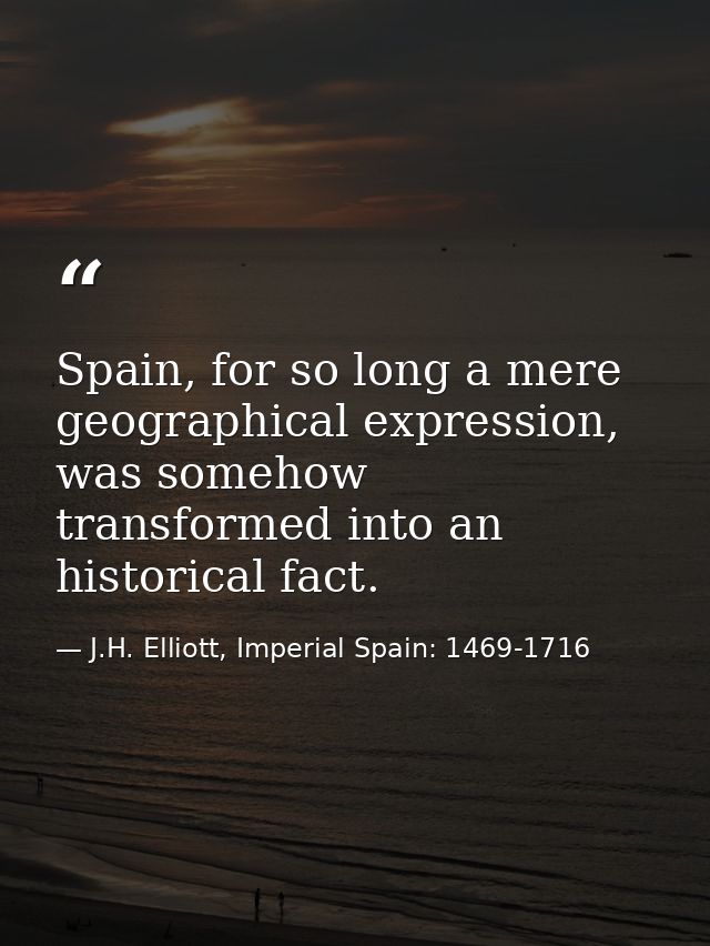 Spain, for so long a mere geographical expression, was somehow transformed into an historical fact. — J.H. Elliott, Imperial Spain: 1469-1716