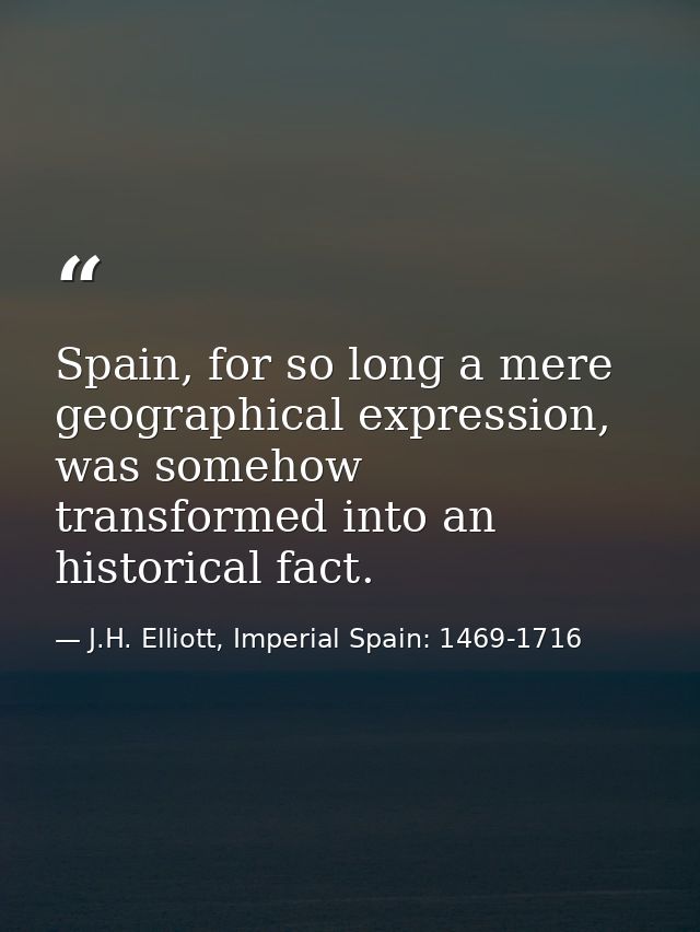 Spain, for so long a mere geographical expression, was somehow transformed into an historical fact. — J.H. Elliott, Imperial Spain: 1469-1716