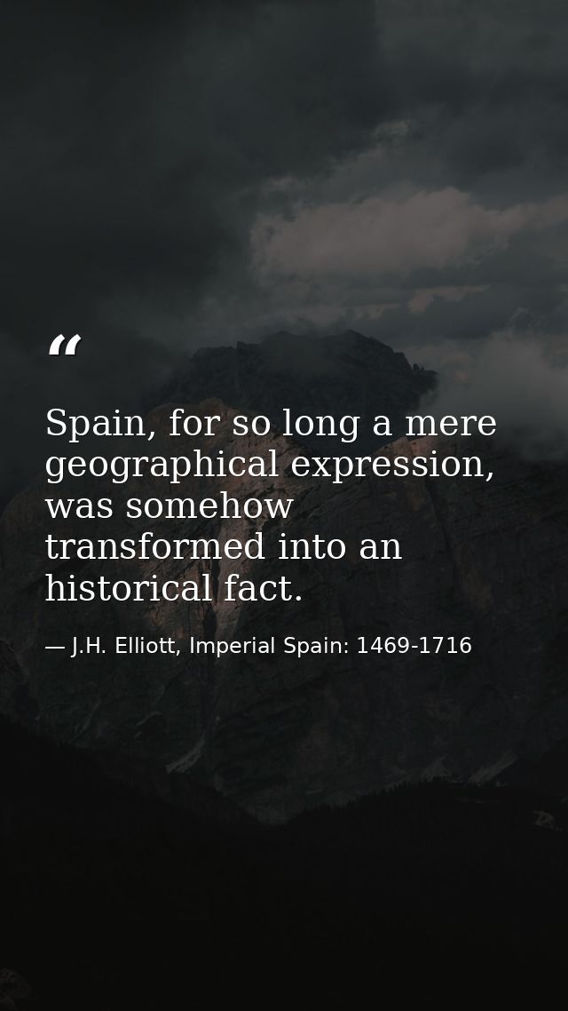 Spain, for so long a mere geographical expression, was somehow transformed into an historical fact. — J.H. Elliott, Imperial Spain: 1469-1716