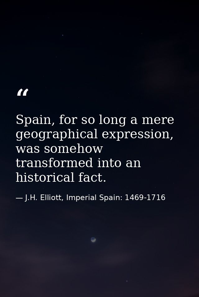Spain, for so long a mere geographical expression, was somehow transformed into an historical fact. — J.H. Elliott, Imperial Spain: 1469-1716