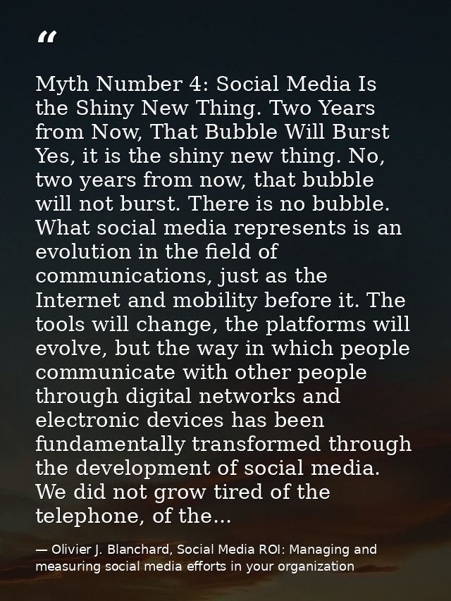 Myth Number 4: Social Media Is the Shiny New Thing. Two Years from Now, That Bubble Will Burst Yes, it is the shiny new  — Olivier J. Blanchard, Social Media ROI: Managing and measuring social media efforts in your organization