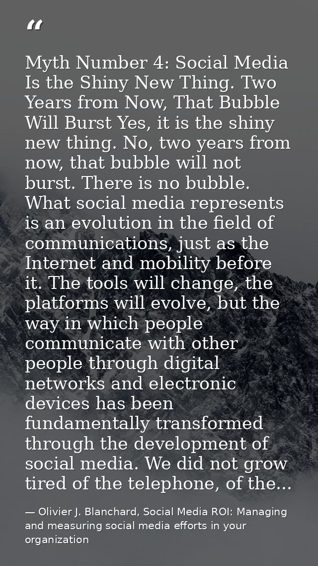 Myth Number 4: Social Media Is the Shiny New Thing. Two Years from Now, That Bubble Will Burst Yes, it is the shiny new  — Olivier J. Blanchard, Social Media ROI: Managing and measuring social media efforts in your organization