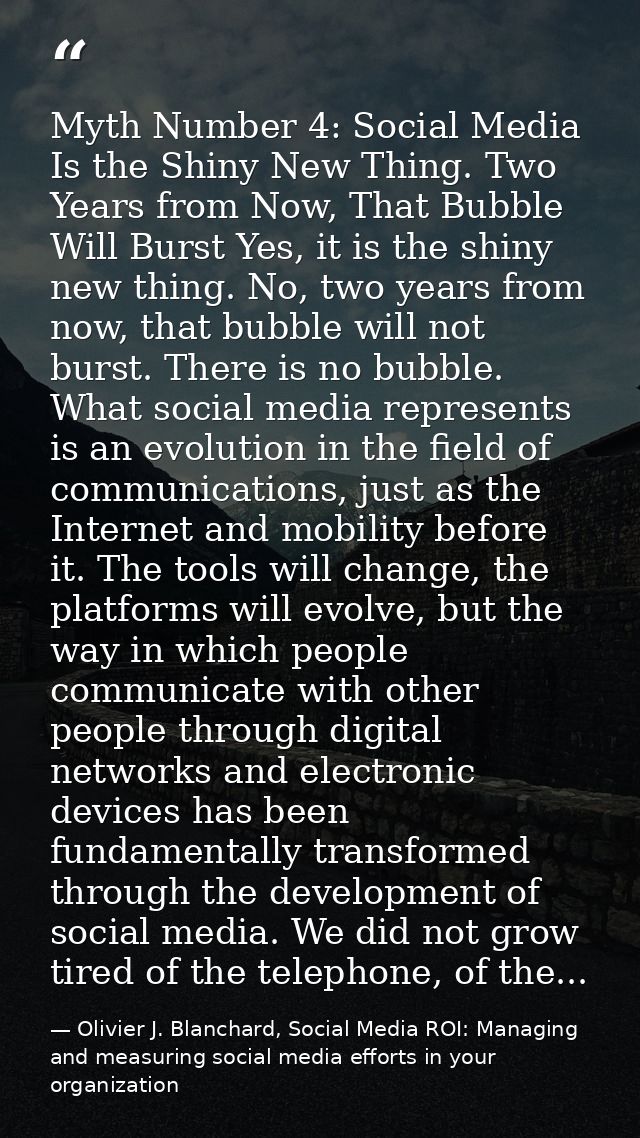 Myth Number 4: Social Media Is the Shiny New Thing. Two Years from Now, That Bubble Will Burst Yes, it is the shiny new  — Olivier J. Blanchard, Social Media ROI: Managing and measuring social media efforts in your organization
