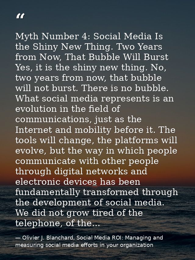 Myth Number 4: Social Media Is the Shiny New Thing. Two Years from Now, That Bubble Will Burst Yes, it is the shiny new  — Olivier J. Blanchard, Social Media ROI: Managing and measuring social media efforts in your organization