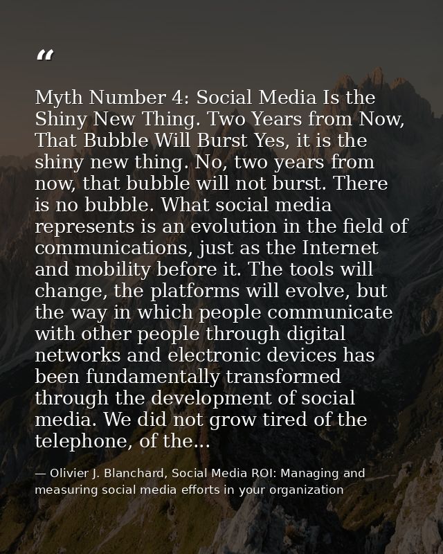 Myth Number 4: Social Media Is the Shiny New Thing. Two Years from Now, That Bubble Will Burst Yes, it is the shiny new  — Olivier J. Blanchard, Social Media ROI: Managing and measuring social media efforts in your organization