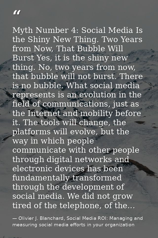 Myth Number 4: Social Media Is the Shiny New Thing. Two Years from Now, That Bubble Will Burst Yes, it is the shiny new  — Olivier J. Blanchard, Social Media ROI: Managing and measuring social media efforts in your organization
