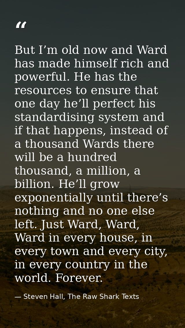 But I’m old now and Ward has made himself rich and powerful. He has the resources to ensure that one day he’ll perfect h — Steven Hall, The Raw Shark Texts