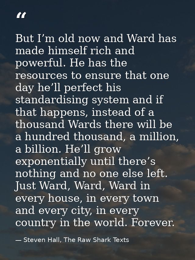 But I’m old now and Ward has made himself rich and powerful. He has the resources to ensure that one day he’ll perfect h — Steven Hall, The Raw Shark Texts