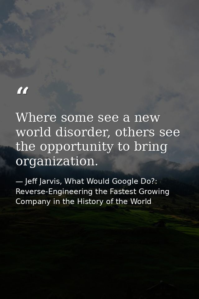 Where some see a new world disorder, others see the opportunity to bring organization. — Jeff Jarvis, What Would Google Do?: Reverse-Engineering the Fastest Growing Company in the History of the World