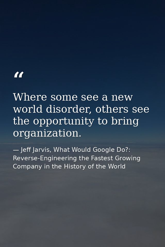 Where some see a new world disorder, others see the opportunity to bring organization. — Jeff Jarvis, What Would Google Do?: Reverse-Engineering the Fastest Growing Company in the History of the World